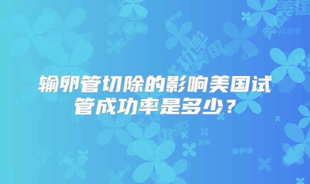 输卵管切除的影响美国试管成功率是多少?