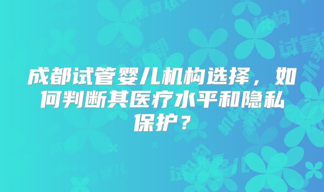 成都试管婴儿机构选择，如何判断其医疗水平和隐私保护？