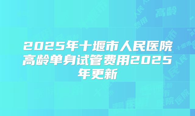 2025年十堰市人民医院高龄单身试管费用2025年更新