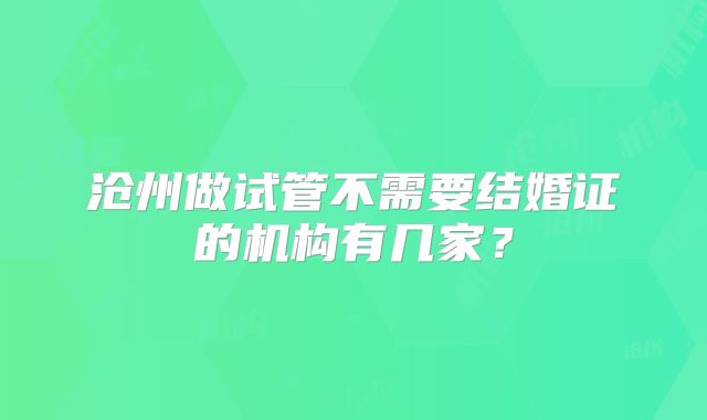 沧州做试管不需要结婚证的机构有几家?