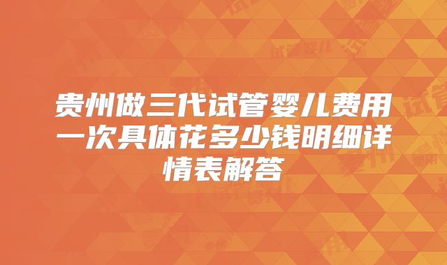 贵州做三代试管婴儿费用一次具体花多少钱明细详情表解答
