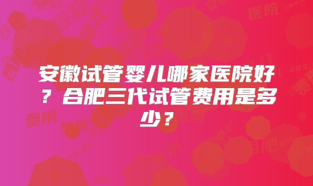 安徽试管婴儿哪家医院好？合肥三代试管费用是多少？