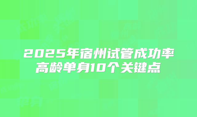 2025年宿州试管成功率高龄单身10个关键点