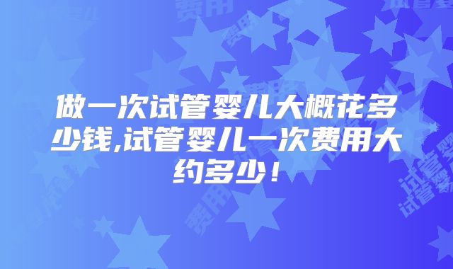 做一次试管婴儿大概花多少钱,试管婴儿一次费用大约多少！