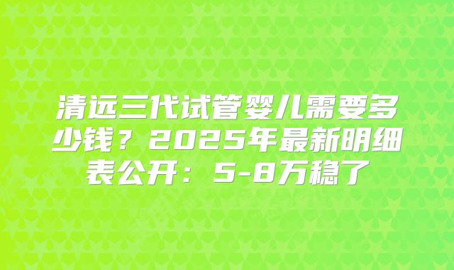清远三代试管婴儿需要多少钱?2025年最新明细表公开:5-8万稳了