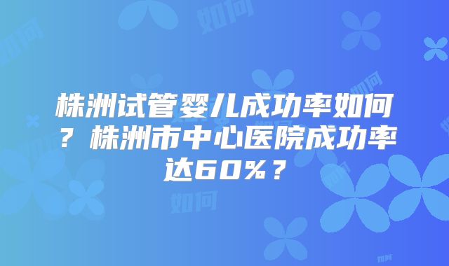 株洲试管婴儿成功率如何?株洲市中心医院成功率达60%?