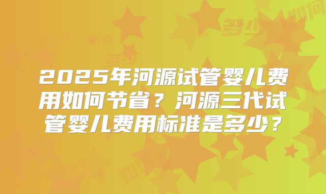 2025年河源试管婴儿费用如何节省?河源三代试管婴儿费用标准是多少?