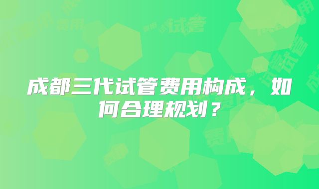 成都三代试管费用构成,如何合理规划?