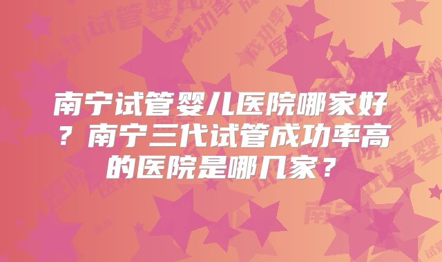 南宁试管婴儿医院哪家好？南宁三代试管成功率高的医院是哪几家？