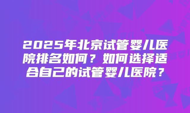 2025年北京试管婴儿医院排名如何？如何选择适合自己的试管婴儿医院？