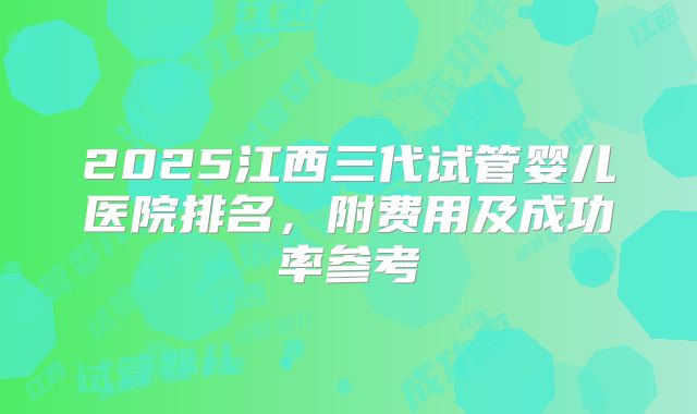 2025江西三代试管婴儿医院排名，附费用及成功率参考