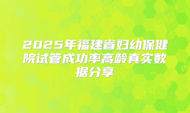 2025年福建省妇幼保健院试管成功率高龄真实数据分享