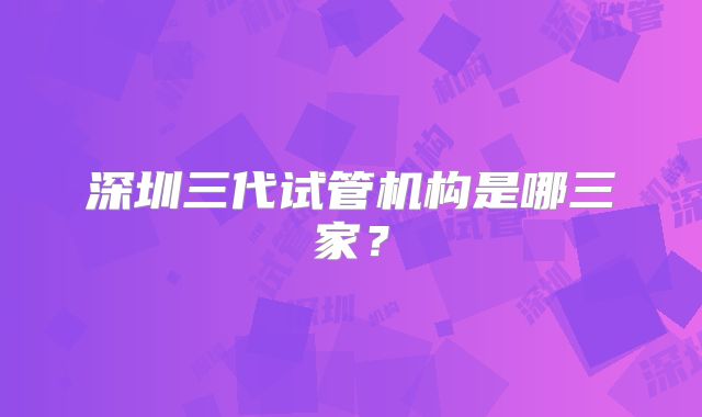 深圳三代试管机构是哪三家?