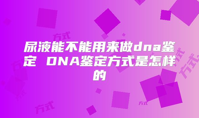 尿液能不能用来做dna鉴定 DNA鉴定方式是怎样的