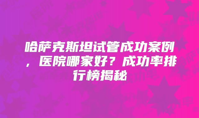 哈萨克斯坦试管成功案例,医院哪家好?成功率排行榜揭秘