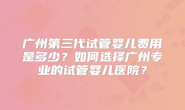 广州第三代试管婴儿费用是多少?如何选择广州专业的试管婴儿医院?