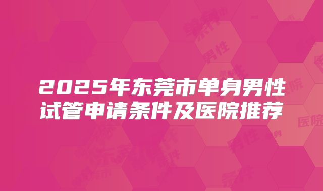 2025年东莞市单身男性试管申请条件及医院推荐