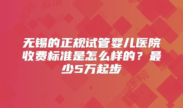 无锡的正规试管婴儿医院收费标准是怎么样的?最少5万起步