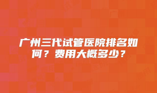 广州三代试管医院排名如何?费用大概多少?