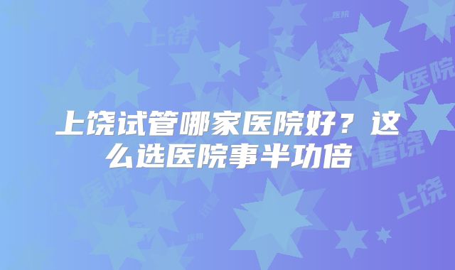 上饶试管哪家医院好？这么选医院事半功倍