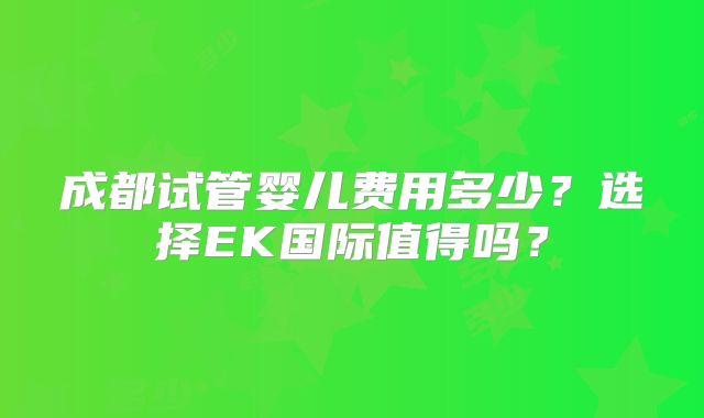 成都试管婴儿费用多少？选择EK国际值得吗？