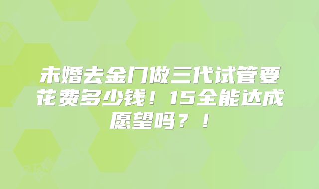 未婚去金门做三代试管要花费多少钱！15全能达成愿望吗？！