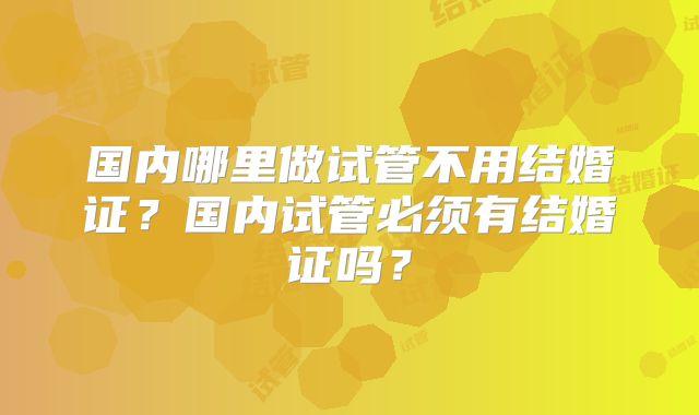 国内哪里做试管不用结婚证?国内试管必须有结婚证吗?