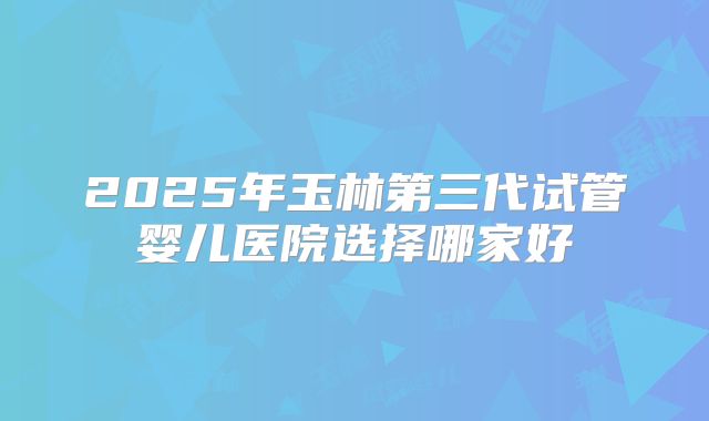 2025年玉林第三代试管婴儿医院选择哪家好