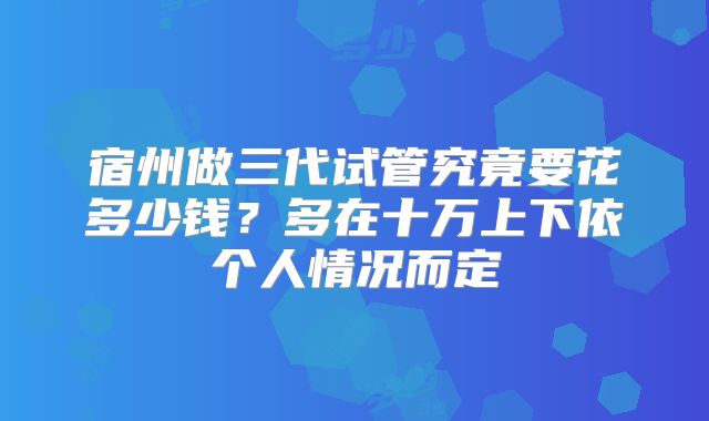 宿州做三代试管究竟要花多少钱?多在十万上下依个人情况而定