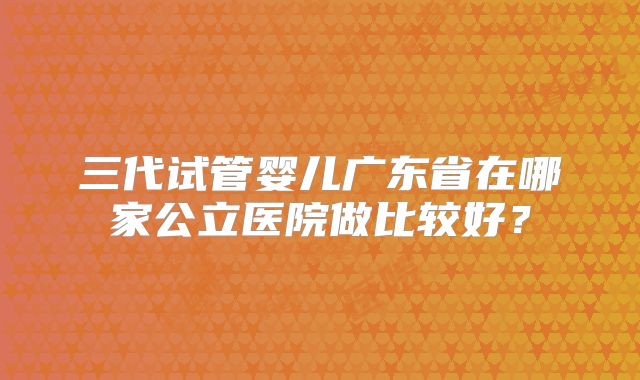 三代试管婴儿广东省在哪家公立医院做比较好？