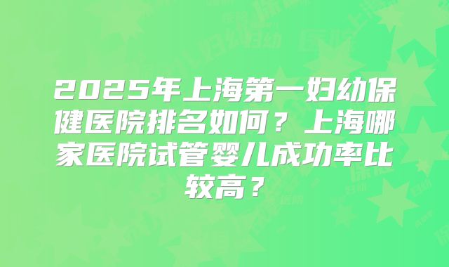 2025年上海第一妇幼保健医院排名如何？上海哪家医院试管婴儿成功率比较高？