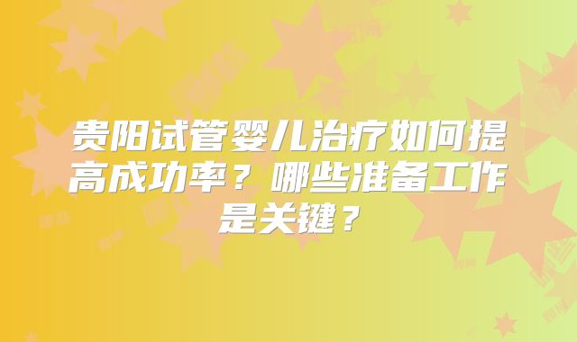 贵阳试管婴儿治疗如何提高成功率？哪些准备工作是关键？