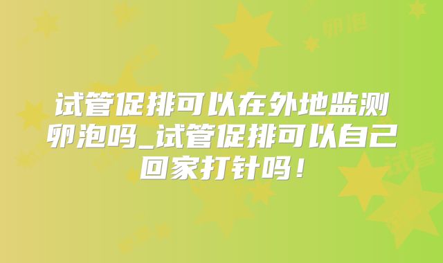 试管促排可以在外地监测卵泡吗_试管促排可以自己回家打针吗！