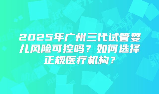 2025年广州三代试管婴儿风险可控吗?如何选择正规医疗机构?