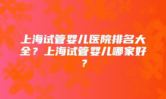 上海试管婴儿医院排名大全？上海试管婴儿哪家好？
