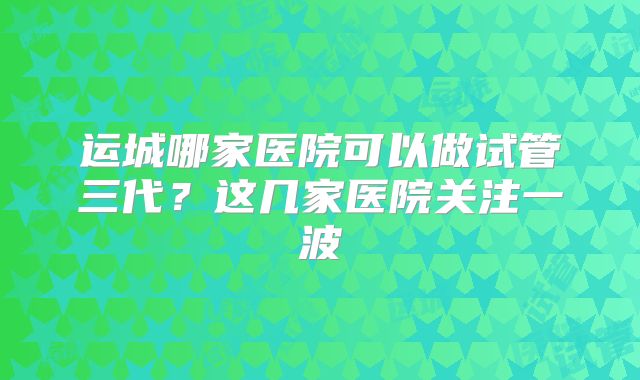 运城哪家医院可以做试管三代?这几家医院关注一波