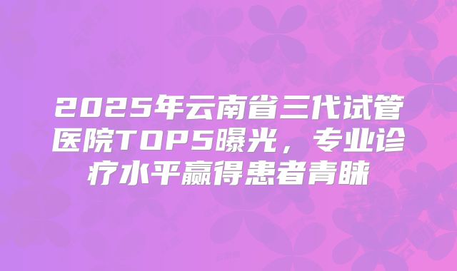 2025年云南省三代试管医院TOP5曝光,专业诊疗水平赢得患者青睐