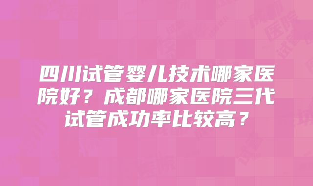 四川试管婴儿技术哪家医院好？成都哪家医院三代试管成功率比较高？