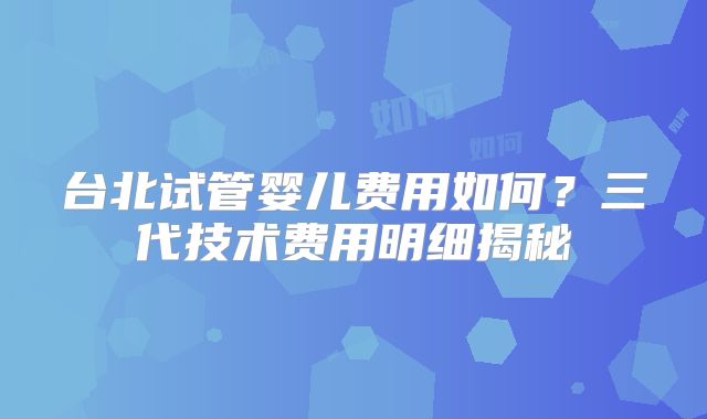 台北试管婴儿费用如何?三代技术费用明细揭秘