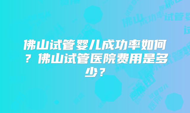 佛山试管婴儿成功率如何？佛山试管医院费用是多少？
