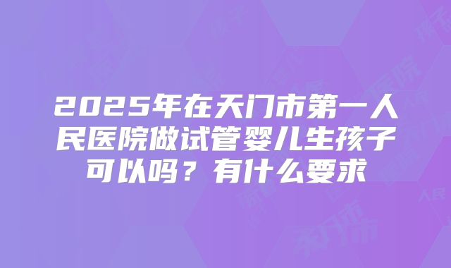2025年在天门市第一人民医院做试管婴儿生孩子可以吗？有什么要求