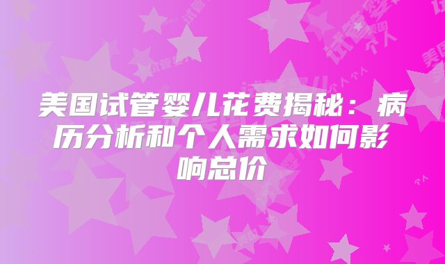 美国试管婴儿花费揭秘：病历分析和个人需求如何影响总价