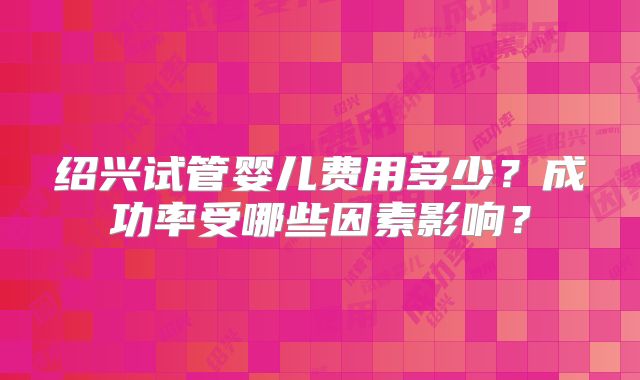 绍兴试管婴儿费用多少?成功率受哪些因素影响?