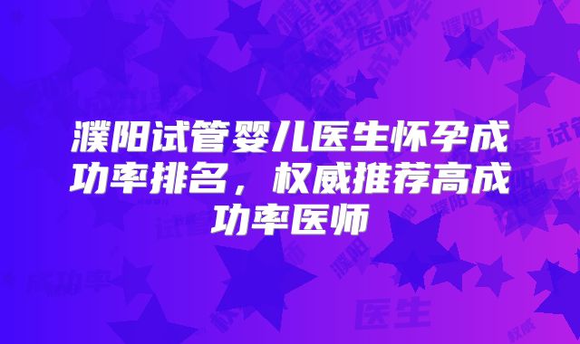 濮阳试管婴儿医生怀孕成功率排名，权威推荐高成功率医师