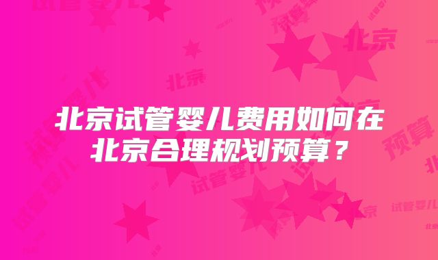 北京试管婴儿费用如何在北京合理规划预算？