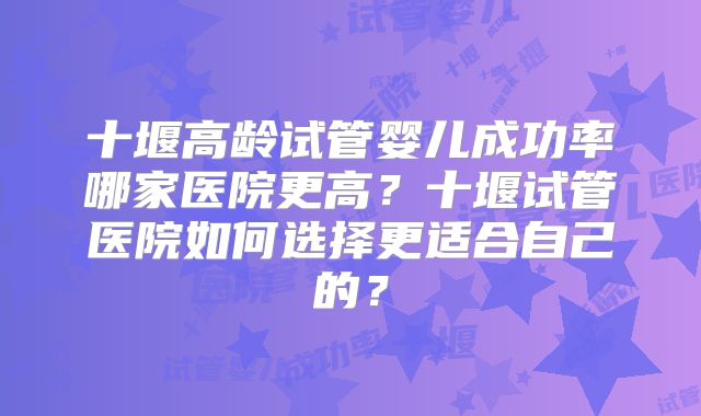 十堰高龄试管婴儿成功率哪家医院更高?十堰试管医院如何选择更适合自己的?