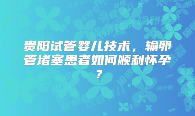贵阳试管婴儿技术,输卵管堵塞患者如何顺利怀孕?