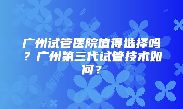 广州试管医院值得选择吗？广州第三代试管技术如何？