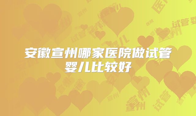 安徽宣州哪家医院做试管婴儿比较好