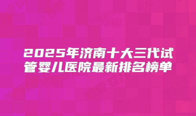 2025年济南十大三代试管婴儿医院最新排名榜单